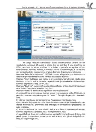 Guia do advogado - STJ - Secretaria dos Órgãos Julgadores - Seção de Apoio aos Advogados
35
	 O campo “Resumo Estruturado” traduz sinteticamente, através de um
vocabulário controlado (Tesauro), o inteiro teor do acórdão. É uma seqüência de
idéias, resultado da leitura analítica do acórdão, organizada na seguinte ordem:
Entendimento, Instituto Jurídico, Contexto Fático e Fundamentação. É um resumo
dos temas discutidos no documento original. Exemplo de pesquisa: avalista.res.
O campo “Referência Legislativa” (REFLEG) contém a legislação que fundamenta o
voto ou a que representa instituto jurídico discutido no acórdão.
O campo “Veja” é utilizado para indicar os precedentes jurisprudenciais citados pelos
Ministros, podendo indicar, também, repertórios de jurisprudência e informativos.
Exemplo de pesquisa: resp 285401.veja
O campo “Doutrina” contém referências bibliográficas e artigos doutrinários citados
no acórdão. Exemplo de pesquisa: Hely.dout.
O campo “Notas” é destinado ao registro de informações sobre:
a) casos notórios: processos que tiveram grande repercussão na mídia. Utiliza-se, na
pesquisa, o termo desejado seguido de “.nota.”. Exemplo de pesquisa: anaconda.
nota.
b) valor da indenização por danos morais. Pesquisa por indenização.nota.
c) modificação do julgado em razão de acolhimento de embargos de declaração com
efeitos modificativos, provimento dos embargos de divergência e procedência da
ação rescisória.
d) impenhorabilidade de bens móveis: indica se o bem é impenhorável ou não.
Exemplo de pesquisa: geladeira.nota. ou impenhorável.nota.
e) quantidade de droga apreendida: quando a droga for relevante para definir o tipo
penal, para a dosimetria da pena e para a aplicação do princípio da insignificância.
Pesquisa-se por droga.nota.
 