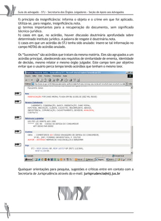 Guia do advogado - STJ - Secretaria dos Órgãos Julgadores - Seção de Apoio aos Advogados
36
f) princípio da insignificância: informa o objeto e o crime em que foi aplicado.
Utiliza-se, para resgate, insignificância.nota.
g) termos importantes para a recuperação do documento, sem significado
técnico-jurídico.
h) casos em que, no acórdão, houver discussão doutrinária aprofundada sobre
determinado instituto jurídico. A palavra de resgate é doutrinária.nota.
i) casos em que um acórdão do STJ tenha sido anulado: insere-se tal informação no
campo NOTAS do acórdão anulado.
Os “Sucessivos” são acórdãos que tratam da mesma matéria. Eles são agrupados a um
acórdão principal, obedecendo aos requisitos de similaridade de ementa, identidade
de decisão, mesmo relator e mesmo órgão julgador. Este campo tem por objetivo
evitar que o usuário perca tempo lendo acórdãos que tenham o mesmo teor.
Quaisquer orientações para pesquisa, sugestões e críticas entre em contato com a
Secretaria de Jurisprudência através do e-mail: jurisprudencia@stj.jus.br
 