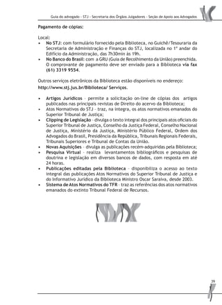 Guia do advogado - STJ - Secretaria dos Órgãos Julgadores - Seção de Apoio aos Advogados
39
Pagamento de cópias:
Local:
No STJ•	 : com formulário fornecido pela Biblioteca, no Guichê/Tesouraria da
Secretaria de Administração e Finanças do STJ, localizada no 1º andar do
Edifício da Administração, das 7h30min às 19h.
No Banco do Brasil•	 : com a GRU (Guia de Recolhimento da União) preenchida.
O comprovante de pagamento deve ser enviado para a Biblioteca via fax
(61) 3319 9554.
Outros serviços eletrônicos da Biblioteca estão disponíveis no endereço:
http://www.stj.jus.br/Biblioteca/ Serviços.
Artigos Jurídicos•	 – permite a solicitação on-line de cópias dos artigos
publicados nas principais revistas de Direito do acervo da Biblioteca;
Atos Normativos do STJ – traz, na íntegra, os atos normativos emanados do•	
Superior Tribunal de Justiça;
Clipping de Legislação•	 – divulga o texto integral dos principais atos oficiais do
Superior Tribunal de Justiça, Conselho da Justiça Federal, Conselho Nacional
de Justiça, Ministério da Justiça, Ministério Público Federal, Ordem dos
Advogados do Brasil, Presidência da República, Tribunais Regionais Federais,
Tribunais Superiores e Tribunal de Contas da União.
Novas Aquisições•	 – divulga as publicações recém-adquiridas pela Biblioteca;
Pesquisa Virtual•	 – realiza levantamentos bibliográficos e pesquisas de
doutrina e legislação em diversos bancos de dados, com resposta em até
24 horas.
Publicações editadas pela Biblioteca•	 – disponibiliza o acesso ao texto
integral das publicações Atos Normativos do Superior Tribunal de Justiça e
do Informativo Jurídico da Biblioteca Ministro Oscar Saraiva, desde 2003.
Sistema de Atos Normativos do TFR•	 – traz as referências dos atos normativos
emanados do extinto Tribunal Federal de Recursos.
 