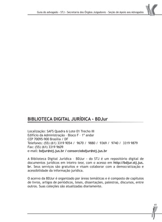 Guia do advogado - STJ - Secretaria dos Órgãos Julgadores - Seção de Apoio aos Advogados
41
BIBLIOTECA DIGITAL JURÍDICA - BDJur
Localização: SAFS Quadra 6 Lote 01 Trecho III
Edifício da Administração – Bloco F – 1º andar
CEP 70095-900 Brasília / DF
Telefones: (55) (61) 3319 9054 / 9670 / 9880 / 9369 / 9740 / 3319 9879
Fax: (55) (61) 3319 9609
e-mail: bdjur@stj.jus.br / consorciobdjur@stj.jus.br
A Biblioteca Digital Jurídica – BDJur - do STJ é um repositório digital de
documentos jurídicos em inteiro teor, com o acesso em http://bdjur.stj.jus.
br. Seus serviços são gratuitos e visam colaborar com a democratização e
acessibilidade da informação jurídica.
O acervo da BDJur é organizado por áreas temáticas e é composto de capítulos
de livros, artigos de periódicos, teses, dissertações, palestras, discursos, entre
outros. Suas coleções são atualizadas diariamente.
 