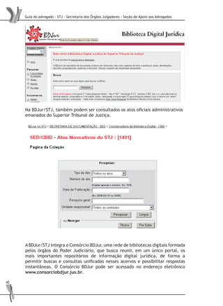 Guia do advogado - STJ - Secretaria dos Órgãos Julgadores - Seção de Apoio aos Advogados
42
Na BDJur/STJ, também podem ser consultados os atos oficiais administrativos
emanados do Superior Tribunal de Justiça.
A BDJur/STJ integra o Consórcio BDJur, uma rede de bibliotecas digitais formada
pelos órgãos do Poder Judiciário, que busca reunir, em um único portal, os
mais importantes repositórios de informação digital jurídica, de forma a
permitir buscas e consultas unificadas nesses acervos e possibilitar respostas
instantâneas. O Consórcio BDJur pode ser acessado no endereço eletrônico
www.consorciobdjur.jus.br.
 