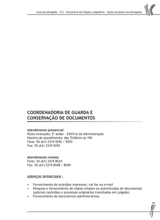 Guia do advogado - STJ - Secretaria dos Órgãos Julgadores - Seção de Apoio aos Advogados
45
COORDENADORIA DE GUARDA E
CONSERVAÇÃO DE DOCUMENTOS
Atendimento presencial
Posto avançado: 2º andar – Edifício da Administração
Horário de atendimento: das 7h30min às 19h
Fone: 55 (61) 3319 9292 / 9293
Fax: 55 (61) 3319 9293
Atendimento remoto
Fone: 55 (61) 3319 8534
Fax: 55 (61) 3319 8548 / 8549
SERVIÇOS OFERECIDOS :
Fornecimento de acórdãos impressos, via fax ou e-mail•	
Pesquisa e fornecimento de cópias simples ou autenticadas de documentos•	
judiciais (acórdãos e processos originários transitados em julgado)
Fornecimento de documentos administrativos.•	
 