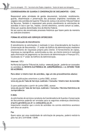 Guia do advogado - STJ - Secretaria dos Órgãos Julgadores - Seção de Apoio aos Advogados
46
COORDENADORIA DE GUARDA E CONSERVAÇÃO DE DOCUMENTOS - CDOC
Responsável pelas atividades de gestão documental, incluindo: recebimento,
guarda, disseminação e preservação dos processos originários transitados em
julgado e dos acórdãos do Superior Tribunal de Justiça e do extinto Tribunal Federal
de Recursos. Também é responsável pelo pronto atendimento às solicitações de
acórdãos in loco e por fax, malote, correio eletrônico, correio comum ou sedex,
feitas por usuários domiciliados fora do Distrito Federal.
No seu acervo são encontrados processos históricos que fazem parte da memória
do Judiciário brasileiro
FORMA DE ACESSO AOS SERVIÇOS OFERECIDOS
Posto Avançado de Atendimento
O atendimento às solicitações é realizado in loco (Coordenadoria de Guarda e
Conservação de Documentos - 2º andar do Edifício da Administração) mediante
preenchimento de requisição própria pelo cliente. O fornecimento de cópias,
impressas ou reprográficas, autenticadas ou não, ao cliente externo é realizado
após efetivação do pagamento na Secretaria de Administração e Finanças/STJ,
localizada no 1º andar do Edifício da Administração.
Internet / STJ
No Portal do Superior Tribunal de Justiça - www.stj.jus.br , poderão ser acessados
os acórdãos da REVISTA ELETRÔNICA DE JURISPRUDÊNCIA e do INTEIRO TEOR
DO ACÓRDÃO.
Para obter o inteiro teor de acórdãos, siga um dos procedimentos abaixo:
1) para publicações anteriores a junho/2002, acesse:
www.stj.jus.br/ Sala de Serviços Judiciais / Consulta / Inteiro teor do Acórdão
2) para publicações a partir de junho/2002, acesse:
www.stj.jus.br/ Sala de Serviços Judiciais / Consulta / Revista Eletrônica de
Jurisprudência
E-MAIL
As solicitações de serviços e produtos da Coordenadoria de Guarda e Conservação
de Documentos poderão ser enviadas para os seguintes endereços eletrônicos:
arquivo.geral@stj.jus.br ou sedoju@stj.jus.br.
Importante ressaltar que o envio de acórdãos via correio eletrônico acontece
sem ônus ao usuário.
Fax
Quem optar por essa modalidade de solicitação de pesquisa, poderá realizá-la
pelo fax (61) 3319 8548 / 8549.
 