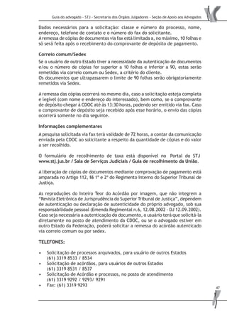 Guia do advogado - STJ - Secretaria dos Órgãos Julgadores - Seção de Apoio aos Advogados
47
Dados necessários para a solicitação: classe e número do processo, nome,
endereço, telefone de contato e o número do fax do solicitante.
Aremessa de cópias de documentos via fax está limitada a, no máximo, 10 folhas e
só será feita após o recebimento do comprovante de depósito de pagamento.
Correio comum/Sedex
Se o usuário de outro Estado tiver a necessidade da autenticação de documentos
e/ou o número de cópias for superior a 10 folhas e inferior a 90, estas serão
remetidas via correio comum ou Sedex, a critério do cliente.
Os documentos que ultrapassarem o limite de 90 folhas serão obrigatoriamente
remetidos via Sedex.
A remessa das cópias ocorrerá no mesmo dia, caso a solicitação esteja completa
e legível (com nome e endereço do interessado), bem como, se o comprovante
de depósito chegar à CDOC até às 13:30 horas, podendo ser emitido via fax. Caso
o comprovante de depósito seja recebido após esse horário, o envio das cópias
ocorrerá somente no dia seguinte.
Informações complementares
A pesquisa solicitada via fax terá validade de 72 horas, a contar da comunicação
enviada pela CDOC ao solicitante a respeito da quantidade de cópias e do valor
a ser recolhido.
O formulário de recolhimento de taxa está disponível no Portal do STJ
www.stj.jus.br / Sala de Serviços Judiciais / Guia de recolhimento da União.
A liberação de cópias de documentos mediante comprovação de pagamento está
amparada no Artigo 112, §§ 1º e 2º do Regimento Interno do Superior Tribunal de
Justiça.
As reproduções do Inteiro Teor do Acórdão por imagem, que não integrem a
“Revista Eletrônica de Jurisprudência do Superior Tribunal de Justiça”, dependem
de autenticação ou declaração de autenticidade do próprio advogado, sob sua
responsabilidade pessoal (Emenda Regimental n.6, 12.08.2002 - DJ 12.09.2002).
Caso seja necessária a autenticação do documento, o usuário terá que solicitá-la
diretamente no posto de atendimento da CDOC, ou se o advogado estiver em
outro Estado da Federação, poderá solicitar a remessa do acórdão autenticado
via correio comum ou por sedex.
TELEFONES:
Solicitação de processos arquivados, para usuário de outros Estados•	
(61) 3319 8533 / 8534
Solicitação de acórdãos, para usuários de outros Estados•	
(61) 3319 8531 / 8537
Solicitação de Acórdão e processos, no posto de atendimento•	
(61) 3319 9292 / 9293/ 9291
Fax: (61) 3319 9293•	
 