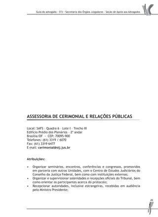 Guia do advogado - STJ - Secretaria dos Órgãos Julgadores - Seção de Apoio aos Advogados
49
ASSESSORIA DE CERIMONIAL E RELAÇÕES PÚBLICAS
Local: SAFS – Quadra 6 – Lote I – Trecho III
Edifício Prédio dos Plenários – 2º andar
Brasília/DF - CEP: 70095-900
Telefones: (61) 3319 / 6070
Fax: (61) 3319 6477
E-mail: cerimonial@stj.jus.br
Atribuições:
Organizar seminários, encontros, conferências e congressos, promovidos•	
em parceria com outras Unidades, com o Centro de Estudos Judiciários do
Conselho da Justiça Federal, bem como com instituições externas;
Organizar e supervisionar solenidades e recepções oficiais do Tribunal, bem•	
como orientar os participantes acerca do protocolo;
Recepcionar autoridades, inclusive estrangeiras, recebidas em audiência•	
pelo Ministro Presidente;
 