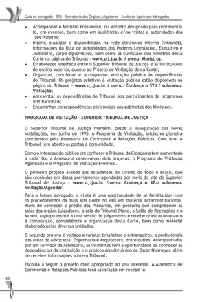 Guia do advogado - STJ - Secretaria dos Órgãos Julgadores - Seção de Apoio aos Advogados
50
Acompanhar o Ministro Presidente, ou Ministro designado para representá-•	
lo, em eventos, bem como em audiências e/ou visitas a autoridades dos
Três Poderes;
Inserir, atualizar e disponibilizar, na rede eletrônica interna (intranet),•	
informações da lista de autoridades dos Poderes Legislativo, Executivo e
Judiciário, corpo diplomático, bem como os currículos dos Ministros desta
Corte na página do Tribunal – www.stj.jus.br / menu: Ministros;
Estabelecer interface entre o Superior Tribunal de Justiça e as instituições•	
de ensino superior, quanto ao Projeto de Visitação desta Corte;
Organizar, coordenar e acompanhar visitação pública às dependências•	
do Tribunal. Os projetos relativos à visitação pública estão disponíveis na
página do Tribunal - www.stj.jus.br / menu: Conheça o STJ / submenu:
Visitação;
Apresentar as dependências do Tribunal aos participantes de programas•	
institucionais;
Encaminhar correspondências eletrônicas aos gabinetes dos Ministros.•	
Programa de Visitação - Superior Tribunal de Justiça
O Superior Tribunal de Justiça mantém, desde a inauguração das novas
instalações, em junho de 1995, o Programa de Visitação, iniciativa pioneira
coordenada pela Assessoria de Cerimonial e Relações Públicas. Com isso, o
Tribunal tem aberto as portas à comunidade.
Como o interesse do público em conhecer o Tribunal da Cidadania tem aumentado
a cada dia, a Assessoria desenvolveu dois projetos: o Programa de Visitação
Agendada e o Programa de Visitação Eventual.
O primeiro projeto atende aos estudantes de Direito de todo o Brasil, que
são recebidos em datas previamente agendadas por meio do site do Superior
Tribunal de Justiça - www.stj.jus.br /menu: Conheça o STJ/ submenu:
Visitação/Agendar.
Para o futuro advogado, a visita é uma oportunidade de se familiarizar com
os procedimentos da mais alta Corte do País em matéria infraconstitucional.
Além de conhecer o prédio dos Plenários, em percurso que compreende as
salas dos órgãos julgadores, a sala do Tribunal Pleno, o Salão de Recepções e o
Museu, o grupo assiste a uma sessão de julgamento e recebe orientação quanto
à composição, competência e organização desta Corte, bem como material
elaborado pelas diversas unidades.
O segundo projeto é voltado a turistas brasileiros e estrangeiros, a profissionais
das áreas de Advocacia, Engenharia e Arquitetura, entre outras. Acompanhados
por um servidor da Assessoria, os visitantes têm a oportunidade de conhecer as
dependências da instituição e o projeto arquitetônico de Oscar Niemeyer, além
de receber informações sobre o Tribunal.
Escolha a seguir o projeto mais apropriado ao seu interesse. A Assessoria de
Cerimonial e Relações Públicas terá satisfação em recebê-lo.
 