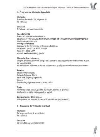 Guia do advogado - STJ - Secretaria dos Órgãos Julgadores - Seção de Apoio aos Advogados
51
I - Programa de Visitação Agendada
Visitação
Em dias de sessão de julgamento
Às 13 horas
Duração
Três horas aproximadamente
Agendamento
Prazo: 45 dias de antecedência
Solicitação: www.stj.jus.br/menu: Conheça o STJ /submenu:Visitação/Agendar
Limite de pessoas: 45
Acompanhamento
Assessoria de Cerimonial e Relações Públicas
Telefones: (61) 3319 6070 / 6868
Fax: (61) 3319 6477
e-mail: cerimonial@stj.jus.br
Chegada dos visitantes
Grupos em ônibus devem dirigir-se à portaria oeste (conforme indicado no mapa
de localização).
Visitantes em veículos próprios podem usar qualquer estacionamento externo.
Roteiro
Salão de Recepções
Sala do Tribunal Pleno
Salas dos órgãos julgadores
Museu
Sessão de julgamento como espectador
Traje
Homens: calça social, paletó ou blazer, camisa e gravata
Mulheres: vestido, saia ou calça social.
Equipamentos Eletrônicos
Não podem ser usados durante as sessões de julgamento.
II - Programa de Visitação Eventual
Visitação
De segunda-feira à sexta-feira
Às 16 horas
Duração
30 minutos aproximadamente
 