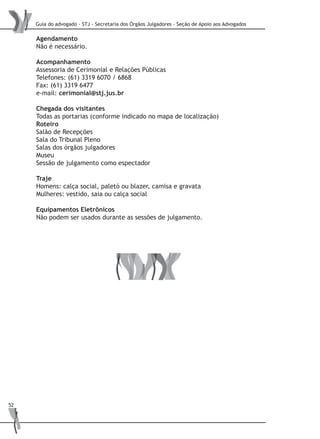 Guia do advogado - STJ - Secretaria dos Órgãos Julgadores - Seção de Apoio aos Advogados
52
Agendamento
Não é necessário.
Acompanhamento
Assessoria de Cerimonial e Relações Públicas
Telefones: (61) 3319 6070 / 6868
Fax: (61) 3319 6477
e-mail: cerimonial@stj.jus.br
Chegada dos visitantes
Todas as portarias (conforme indicado no mapa de localização)
Roteiro
Salão de Recepções
Sala do Tribunal Pleno
Salas dos órgãos julgadores
Museu
Sessão de julgamento como espectador
Traje
Homens: calça social, paletó ou blazer, camisa e gravata
Mulheres: vestido, saia ou calça social
Equipamentos Eletrônicos
Não podem ser usados durante as sessões de julgamento.
 