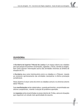 Guia do advogado - STJ - Secretaria dos Órgãos Julgadores - Seção de Apoio aos Advogados
53
OUVIDORIA
A Ouvidoria do Superior Tribunal de Justiça é um espaço aberto aos cidadãos
para que possam encaminhar reclamações, sugestões, críticas, dúvidas ou elogios,
bem como solicitar informações acerca das atividades inerentes ao âmbito de
atuação do STJ.
A Ouvidoria atua como interlocutória entre os cidadãos e o Tribunal, visando
ao constante aprimoramento das atividades necessárias à efetiva prestação
jurisdicional.
Nosso objetivo é atuar como elo entre os cidadãos comuns e os diversos setores
deste Tribunal.
Suas manifestações serão cadastradas e, quando pertinentes, encaminhadas aos
setores competentes, visando à solução do problema apontado.
As respostas serão encaminhadas no prazo máximo de 15 dias, salvo em situações
que requeiram um estudo mais aprofundado do assunto.
 