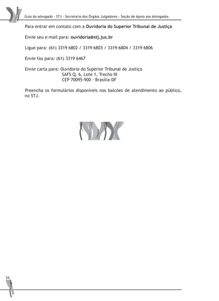 Guia do advogado - STJ - Secretaria dos Órgãos Julgadores - Seção de Apoio aos Advogados
54
Para entrar em contato com a Ouvidoria do Superior Tribunal de Justiça
Envie seu e-mail para: ouvidoria@stj.jus.br
Ligue para: (61) 3319 6802 / 3319 6803 / 3319-6804 / 3319 6806
Envie fax para: (61) 3319 6467
Envie carta para: Ouvidoria do Superior Tribunal de Justiça
		 SAFS Q. 6, Lote 1, Trecho III
		 CEP 70095-900 – Brasília-DF
Preencha os formulários disponíveis nos balcões de atendimento ao público,
no STJ.
 