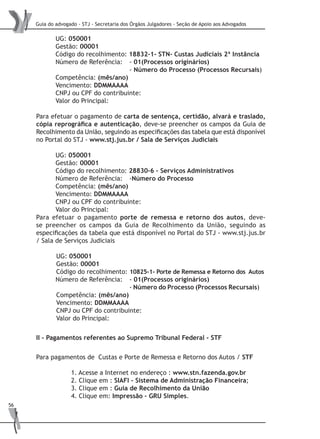 Guia do advogado - STJ - Secretaria dos Órgãos Julgadores - Seção de Apoio aos Advogados
56
UG: 050001
Gestão: 00001
Código do recolhimento: 18832-1- STN- Custas Judiciais 2ª Instância
Número de Referência: 	 - 01(Processos originários)
				 - Número do Processo (Processos Recursais)
Competência: (mês/ano)
Vencimento: DDMMAAAA
CNPJ ou CPF do contribuinte:
Valor do Principal:
Para efetuar o pagamento de carta de sentença, certidão, alvará e traslado,
cópia reprográfica e autenticação, deve-se preencher os campos da Guia de
Recolhimento da União, seguindo as especificações das tabela que está disponível
no Portal do STJ - www.stj.jus.br / Sala de Serviços Judiciais
UG: 050001
Gestão: 00001
Código do recolhimento: 28830-6 – Serviços Administrativos
Número de Referência:	 -Número do Processo
Competência: (mês/ano)
Vencimento: DDMMAAAA
CNPJ ou CPF do contribuinte:
Valor do Principal:
Para efetuar o pagamento porte de remessa e retorno dos autos, deve-
se preencher os campos da Guia de Recolhimento da União, seguindo as
especificações da tabela que está disponível no Portal do STJ - www.stj.jus.br
/ Sala de Serviços Judiciais
UG: 050001
Gestão: 00001
Código do recolhimento: 10825-1- Porte de Remessa e Retorno dos Autos
Número de Referência: 	 - 01(Processos originários)
				 - Número do Processo (Processos Recursais) 	
Competência: (mês/ano)
Vencimento: DDMMAAAA
CNPJ ou CPF do contribuinte:
Valor do Principal:
II - Pagamentos referentes ao Supremo Tribunal Federal - STF
Para pagamentos de Custas e Porte de Remessa e Retorno dos Autos / STF
1. Acesse a Internet no endereço : www.stn.fazenda.gov.br
2. Clique em : SIAFI – Sistema de Administração Financeira;
3. Clique em : Guia de Recolhimento da União
4. Clique em: Impressão – GRU Simples.
 