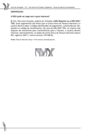 Guia do advogado - STJ - Secretaria dos Órgãos Julgadores - Seção de Apoio aos Advogados
58
OBSERVAÇÃO:
A GRU pode ser paga sem a guia impressa?
R: Sim. Para esta situação, poderá ser utilizada a GRU Depósito ou a GRU DOC/
TED. Esses pagamentos são feitos para a Conta Única do Tesouro Nacional e o
usuário deverá saber o código identificador do pagamento, constituído por UG,
Gestão e o código de recolhimento. No caso da GRU DOC/TED, se o banco não
dispuser de mecanismo para transferências para o Tesouro, o usuário deverá
informar, adicionalmente, os dados da Conta Única do Tesouro Nacional (banco
001, agência 1607-1, conta-corrente 170.500-8).
Fonte: Tesouro Nacional (http://www.tesouro.fazenda.gov.br)
 