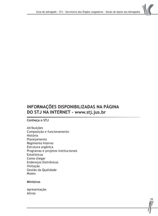 Guia do advogado - STJ - Secretaria dos Órgãos Julgadores - Seção de Apoio aos Advogados
59
INFORMAÇÕES DISPONIBILIZADAS NA PÁGINA
DO STJ NA INTERNET - www.stj.jus.br
Conheça o STJ
Atribuições
Composição e funcionamento
História
Planejamento
Regimento Interno
Estrutura orgânica
Programas e projetos institucionais
Estatísticas
Como chegar
Endereços Eletrônicos
Visitação
Gestão da Qualidade
Museu
Ministros
Apresentação
Ativos
 