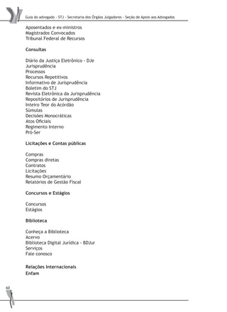 Guia do advogado - STJ - Secretaria dos Órgãos Julgadores - Seção de Apoio aos Advogados
60
Aposentados e ex-ministros
Magistrados Convocados
Tribunal Federal de Recursos
Consultas
Diário da Justiça Eletrônico - DJe
Jurisprudência
Processos
Recursos Repetitivos
Informativo de Jurisprudência
Boletim do STJ
Revista Eletrônica da Jurisprudência
Repositórios de Jurisprudência
Inteiro Teor do Acórdão
Súmulas
Decisões Monocráticas
Atos Oficiais
Regimento Interno
Pró-Ser
Licitações e Contas públicas
Compras
Compras diretas
Contratos
Licitações
Resumo Orçamentário
Relatórios de Gestão Fiscal
Concursos e Estágios
Concursos
Estágios
Biblioteca
Conheça a Biblioteca
Acervo
Biblioteca Digital Jurídica - BDJur
Serviços
Fale conosco
Relações Internacionais
Enfam
 