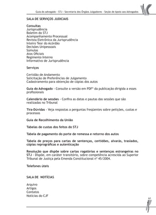 Guia do advogado - STJ - Secretaria dos Órgãos Julgadores - Seção de Apoio aos Advogados
61
SALA DE SERVIÇOS JUDICIAIS
Consultas
Jurisprudência
Boletim do STJ
Acompanhamento Processual
Revista Eletrônica da Jurisprudência
Inteiro Teor do Acórdão
Decisões Unipessoais
Súmulas
Atos Oficiais
Regimento Interno
Informativo de Jurisprudência
Serviços
Certidão de Andamento
Solicitação de Preferências de Julgamento
Cadastramento para obtenção de cópias dos autos
Guia do Advogado - Consulte a versão em PDF* da publicação dirigida a esses
profissionais
Calendário de sessões - Confira as datas e pautas das sessões que são
realizadas no Tribunal
Tira-Dúvidas - Veja respostas a perguntas freqüentes sobre petições, custas e
processos
Guia de Recolhimento da União
Tabelas de custas dos feitos do STJ
Tabela de pagamento do porte de remessa e retorno dos autos
Tabela de preços para cartas de sentenças, certidões, alvarás, traslados,
cópias reprográficas e autenticação
Resolução que dispõe sobre cartas rogatórias e sentenças estrangeiras no
STJ - Dispõe, em caráter transitório, sobre competência acrescida ao Superior
Tribunal de Justiça pela Emenda Constitucional nº 45/2004.
Telefones úteis
SALA DE NOTÍCIAS
Arquivo
Artigos
Contatos
Notícias do CJF
 