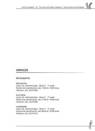 Guia do advogado - STJ - Secretaria dos Órgãos Julgadores - Seção de Apoio aos Advogados
63
SERVIÇOS
RESTAURANTES
Self-service
Local: Ed. Administração – Bloco F – 3º andar
Horário de atendimento: das 11:00 às 14:00 horas
Telefone: (61) 3319 9109
A La Carte
Local: Ed. Administração – Bloco F – 3º andar
Horário de atendimento: das 11:00 às 14:00 horas
Telefone: (61) 3319 9208
Lanchonete
Local: Ed. Administração – Bloco F – 3º andar
Horário de atendimento: das 08:00 às 19:00 horas
Telefone: (61) 3319 9110
 