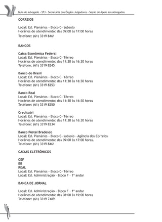Guia do advogado - STJ - Secretaria dos Órgãos Julgadores - Seção de Apoio aos Advogados
64
CORREIOS
Local: Ed. Plenários - Bloco C- Subsolo
Horários de atendimento: das 09:00 às 17:00 horas
Telefone: (61) 3319 8461
BANCOS
Caixa Econômica Federal
Local: Ed. Plenários - Bloco C- Térreo
Horários de atendimento: das 11:30 às 16:30 horas
Telefone: (61) 3319 8245
Banco do Brasil
Local: Ed. Plenários - Bloco C- Térreo
Horários de atendimento: das 11:30 às 16:30 horas
Telefone: (61) 3319 8253
Banco Real
Local: Ed. Plenários - Bloco C- Térreo
Horários de atendimento: das 11:30 às 16:30 horas
Telefone: (61) 3319 8250
Credisutri
Local: Ed. Plenários - Bloco C- Térreo
Horários de atendimento: das 11:30 às 16:30 horas
Telefone: (61) 3319 8334
Banco Postal Bradesco
Local: Ed. Plenários - Bloco C- subsolo – Agência dos Correios
Horários de atendimento: das 09:00 às 17:00 horas.
Telefone: (61) 3319 8461
CAIXAS ELETRÔNICOS
CEF
BB
REAL
Local: Ed. Plenários - Bloco C- Térreo
Local: Ed. Administração – Bloco F – 1º andar
BANCA DE JORNAL
Local: Ed. Administração – Bloco F – 1º andar
Horários de atendimento: das 08:00 às 19:00 horas
Telefone: (61) 3319 7489
 