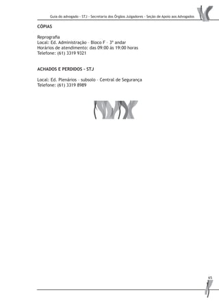 Guia do advogado - STJ - Secretaria dos Órgãos Julgadores - Seção de Apoio aos Advogados
65
CÓPIAS
Reprografia
Local: Ed. Administração – Bloco F – 3º andar
Horários de atendimento: das 09:00 às 19:00 horas
Telefone: (61) 3319 9321
ACHADOS E PERDIDOS – STJ
Local: Ed. Plenários – subsolo – Central de Segurança
Telefone: (61) 3319 8989
 