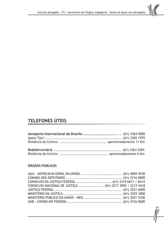 Guia do advogado - STJ - Secretaria dos Órgãos Julgadores - Seção de Apoio aos Advogados
67
TELEFONES ÚTEIS
Aeroporto Internacional de Brasília ................................ (61) 3364 9000
Apoio Táxi: ............................................................... (61) 3365 1970
Distância do Centro: ....................................... aproximadamente 11 Km
Rodoferroviária ........................................................ (61) 3363 2281
Distância do Centro: ........................................ aproximadamente 6 Km
ÓRGÃOS PÚBLICOS
AGU – ADVOCACIA GERAL DA UNIÃO .................................. (61) 4009 4930
CÂMARA DOS DEPUTADOS .............................................. (61) 3216 0000
CONSELHO DA JUSTIÇA FEDERAL ............................. (61) 3319 6611 / 6614
CONSELHO NACIONAL DE JUSTIÇA ..................... (61) 3217 3995 / 3217 4418
JUSTIÇA FEDERAL ....................................................... (61) 3221 6000
MINISTÉRIO DA JUSTIÇA ................................................ (61) 3429 3000
MINISTÉRIO PÚBLICO DA UNIÃO – MPU ............................... (61) 3031 5100
OAB - CONSELHO FEDERAL ............................................ (61) 3316 9600
 
