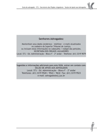 Guia do advogado - STJ - Secretaria dos Órgãos Julgadores - Seção de Apoio aos Advogados
69
Sugestões e informações adicionais para este GUIA, entrar em contato com:
SEÇÃO DE APOIO AOS ADVOGADOS
Local: STJ - Ed. Administração - Bloco F – 2º andar
Telefones: (61) 3319 9520 / 9522 / 9632 Fax: (61) 3319 9523
e-mail: advogado@stj.jus.br
Senhores Advogados:
Mantenham seus dados (endereço – telefone - e-mail) atualizados
no cadastro do Superior Tribunal de Justiça,
ou incluam estas informações no cabeçalho / rodapé das petições.
SECRETARIA DOS ÓRGÃOS JULGADORES
Local: STJ - Ed. Administração - Bloco F – 2º andar - Telefone: (61) 3319 9079
 
