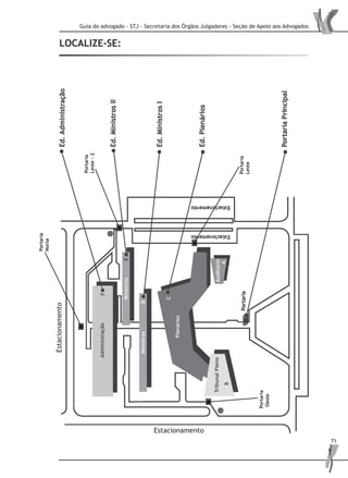 Guia do advogado - STJ - Secretaria dos Órgãos Julgadores - Seção de Apoio aos Advogados
71
SECRETARIA JUDICIÁRIA
Local: Ed. Min II / Bloco E – 4º andar
Horário de atendimento: das 07:30 às 19:00 horas
Telefone: (61) 319 7041 / 319 7301
COORDENADORIA DA CORTE ESPECIAL
Horário de atendimento: das 07:30 às 19:00 horas
Local: Ed. Min II / Bloco E – 8º andar
Telefone: (61) 319 7090 / 319 7001 / 319 7002
COORDENADORIAS DAS SEÇÕES
Horário de atendimento - das 07:30 às 19:00 horas
1ª SEÇÃO
Local: Ed. Min II / Bloco E – 1º andar
Estacionamento
Estacionamento
LOCALIZE-SE:
Portaria
Oeste
Portaria
Norte
Portaria
Leste
Portaria
Leste-2
 