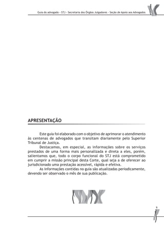 Guia do advogado - STJ - Secretaria dos Órgãos Julgadores - Seção de Apoio aos Advogados
9
APRESENTAÇÃO
	 Este guia foi elaborado com o objetivo de aprimorar o atendimento
às centenas de advogados que transitam diariamente pelo Superior
Tribunal de Justiça.
	 Destacamos, em especial, as informações sobre os serviços
prestados de uma forma mais personalizada e direta a eles, porém,
salientamos que, todo o corpo funcional do STJ está comprometido
em cumprir a missão principal desta Corte, qual seja a de oferecer ao
jurisdicionado uma prestação acessível, rápida e efetiva.
	 As informações contidas no guia são atualizadas periodicamente,
devendo ser observado o mês de sua publicação.
 