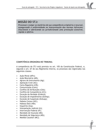 Guia do advogado - STJ - Secretaria dos Órgãos Julgadores - Seção de Apoio aos Advogados
11
	
MISSÃO DO STJ:
Processar e julgar as matérias de sua competência originária e recursal,
assegurando a uniformidade na interpretação das normas infracons-
titucionais e oferecendo ao jurisdicionado uma prestação acessível,
rápida e efetiva.
COMPETÊNCIA ORIGINÁRIA NO TRIBUNAL
A competência do STJ está prevista no art. 105 da Constituição Federal, e,
segundo o art. 67 do seu Regimento Interno, os processos são registrados nas
seguintes classes:
Ação Penal (APn);•	
Ação Rescisória (AR);•	
Agravo de Instrumento (Ag);•	
Apelação Cível (AC);•	
Carta Rogatória (CR);•	
Comunicação (Com);•	
Conflito de Atribuições (CAt);•	
Conflito de Competência (CC);•	
Exceção da Verdade (ExVerd);•	
Exceção de Impedimento (ExImp);•	
Exceção de Suspeição (ExSusp);•	
Habeas Corpus (HC);•	
Habeas Data (HD);•	
Inquérito (Inq);•	
Interpelação Judicial (IJ);•	
Intervenção Federal (IF);•	
Mandado de Injunção (MI);•	
Mandado de Segurança (MS);•	
Medida Cautelar (MC);•	
 