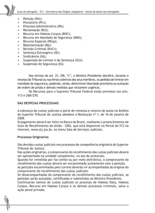 Guia do advogado - STJ - Secretaria dos Órgãos Julgadores - Seção de Apoio aos Advogados
12
Petição (Pet);•	
Precatório (Prc);•	
Processo Administrativo (PA);•	
Reclamação (Rcl);•	
Recurso em Habeas Corpus (RHC);•	
Recurso em Mandado de Segurança (RMS);•	
Recurso Especial (REsp);•	
Representação (Rp);•	
Revisão Criminal (RvCr);•	
Sentença Estrangeira (SE);•	
Sindicância (Sd);•	
Suspensão de Liminar e de Sentença (SLS);•	
Suspensão de Segurança (SS).•	
	 Nos termos do art. 21, XIII, “c”, o Ministro Presidente decidirá, durante o
recesso do Tribunal ou nas férias coletivas dos seus membros, os pedidos de liminar em
mandado de segurança, podendo, ainda, determinar liberdade provisória ou sustação
de ordem de prisão e demais medidas que reclamem urgência.
	 Os Recursos para o Supremo Tribunal Federal estão previstos nos arts.
113 e 268/270.
DAS DESPESAS PROCESSUAIS
A cobrança de custas judiciais e porte de remessa e retorno de autos no âmbito
do Superior Tribunal de Justiça obedece a Resolução nº 1, de 16 de janeiro de
2008.
O pagamento deverá ser feito no Banco do Brasil, mediante o preenchimento de
Guia de Recolhimento da União – GRU, que está disponível no Portal do STJ na
internet, www.stj.jus.br, no menu Sala de Serviços Judiciais.
Processos Originários
São devidas custas judiciais nos processos de competência originária do Superior
Tribunal de Justiça.
Nas ações originárias, o comprovante do recolhimento das custas judiciais deverá
ser apresentado na unidade competente, no ato do protocolo.
Quando for remetida por fac-símile ou por meio eletrônico, o comprovante do
recolhimento das custas deverá ser encaminhado juntamente com a petição.
As petições encaminhadas pelo correio deverão vir acompanhadas do original do
comprovante do recolhimento das custas judiciais.
Se desacompanhadas do comprovante do recolhimento das custas judiciais, as
petições serão autuadas, certificadas e submetidas ao Ministro Presidente.
Continuarão isentos de custas judiciais os processo de Habeas Data, Habeas
Corpus, Recurso em Habeas Corpus e os demais processos criminais, salvo a
ação penal privada.
 