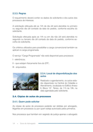 14 Guia do Advogado
2.3.3. Regras
O requerimento deverá conter os dados do solicitante e dos autos dos
processos de interesse.
A solicitação efetuada até as 14h de dia útil será atendida no primeiro
ou segundo dia útil contado da data do pedido, conforme escolha do
solicitante.
Solicitação efetuada após as 14h ou em dia não útil será atendida no
segundo ou terceiro dia útil contado da data do pedido, conforme es-
colha do solicitante.
Os critérios utilizados para possibilitar a carga convencional também se
aplicam à carga programada.
O serviço “Carga Programada” não está disponível para processos:
I - eletrônicos;
II - que estejam fisicamente fora do STF;
III - arquivados.
2.3.4. Local de disponibilização dos
autos
Realizado o agendamento, os autos esta-
rão disponíveis na Central do Cidadão e
Atendimento, localizada no Edifício Anexo
II, Bloco “A”, Térreo, de 11h às 19h, na
data agendada pelo solicitante.
2.4. Cópias de autos de processos
2.4.1. Quem pode solicitar
As cópias de autos de processos poderão ser obtidas por advogado,
litigantes em processos ou por quem esteja autorizado pelos primeiros.
Nos processos que tramitam em segredo de justiça apenas o advogado
 