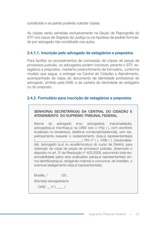 15Supremo Tribunal Federal
constituído e as partes poderão solicitar cópias.
As cópias serão extraídas exclusivamente na Seção de Reprografia do
STF nos casos de Segredo de Justiça ou na hipótese de pedido formula-
do por advogado não constituído nos autos.
2.4.1.1. Inscrição pelo advogado de estagiários e prepostos
Para facilitar os procedimentos de concessão de cópias de peças de
processos judiciais, os advogados podem inscrever, perante o STF, es-
tagiários e prepostos, mediante preenchimento de formulário, conforme
modelo que segue, e entregar na Central do Cidadão e Atendimento,
acompanhado de cópia do documento de identidade profissional do
advogado, emitido pela OAB, e da carteira de identidade do estagiário
ou do preposto.
2.4.2. Formulário para inscrição de estagiários e prepostos
SENHOR(A) SECRETÁRIO(A) DA CENTRAL DO CIDADÃO E
ATENDIMENTO DO SUPREMO TRIBUNAL FEDERAL
(Nome do advogado e/ou advogados), (nacionalidade),
advogado(a,s) inscrito(a,s) na OAB/ sob o nº(s) ( ), com escritório
localizado no (endereço), (telefone comercial/residencial), vem res-
peitosamente requerer o cadastramento do(a,s) representantes(s)
(____________________________) RG nº ( ), OAB ( ), (nacionalida-
de), (advogado (a,s) ou acadêmico(a,s) do curso de Direito), para
obtenção de cópia de peças de processos judiciais, observado o
disposto no art. 3º da Resolução nº 402/2009, assumindo total res-
ponsabilidade pelos atos praticados pelo(a,s) representante(s) aci-
ma identificado(a,s), obrigando-me(nos) a comunicar, de imediato, o
eventual desligamento do(a,s) representante(s).
Brasília, / /20 .
(Nome(s) advogado(a/s)
OAB/ __ nº ( ____ )
 
