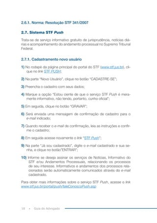 18 Guia do Advogado
2.6.1. Norma: Resolução STF 341/2007
2.7. Sistema STF Push
Trata-se de serviço informativo gratuito de jurisprudência, notícias diá-
rias e acompanhamento do andamento processual no Supremo Tribunal
Federal.
2.7.1. Cadastramento novo usuário
1) No rodapé da página principal do portal do STF (www.stf.jus.br), cli-
que no link STF PUSH;
2) Na parte “Novo Usuário”, clique no botão “CADASTRE-SE”;
3) Preencha o cadastro com seus dados;
4) Marque a opção “Estou ciente de que o serviço STF Push é mera-
mente informativo, não tendo, portanto, cunho oficial”;
5) Em seguida, clique no botão “GRAVAR”;
6) Será enviada uma mensagem de confirmação de cadastro para o
e-mail indicado;
7) Quando receber o e-mail de confirmação, leia as instruções e confir-
me o cadastro;
8) Em seguida acesse novamente o link “STF Push”;
9) Na parte “Já sou cadastrado”, digite o e-mail cadastrado e sua se-
nha, e clique no botão”ENTRAR”;
10) Informe se deseja assinar os serviços de Notícias, Informativo do
STF e/ou Andamentos Processuais, relacionando os processos
de seu interesse. Informativos e andamentos dos processos rela-
cionados serão automaticamente comunicados através do e-mail
cadastrado.
Para obter mais informações sobre o serviço STF Push, acesse o link
www.stf.jus.br/portal/push/faleConoscoPush.asp
 