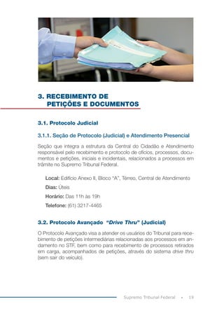 19Supremo Tribunal Federal
3. RECEBIMENTO DE
PETIÇÕES E DOCUMENTOS
3.1. Protocolo Judicial
3.1.1. Seção de Protocolo (Judicial) e Atendimento Presencial
Seção que integra a estrutura da Central do Cidadão e Atendimento
responsável pelo recebimento e protocolo de ofícios, processos, docu-
mentos e petições, iniciais e incidentais, relacionados a processos em
trâmite no Supremo Tribunal Federal.
Local: Edifício Anexo II, Bloco “A”, Térreo, Central de Atendimento
Dias: Úteis
Horário: Das 11h às 19h
Telefone: (61) 3217-4465
3.2. Protocolo Avançado “Drive Thru” (Judicial)
O Protocolo Avançado visa a atender os usuários do Tribunal para rece-
bimento de petições intermediárias relacionadas aos processos em an-
damento no STF, bem como para recebimento de processos retirados
em carga, acompanhados de petições, através do sistema drive thru
(sem sair do veículo).
 