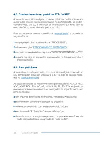 22 Guia do Advogado
4.3. Credenciamento no portal do STF: “e-STF”
Após obter o certificado digital, poderão peticionar ou ter acesso aos
autos todos aqueles que se credenciarem no portal do STF. Tal creden-
ciamento visa, tão só, a identificar os interessados que farão uso do
meio eletrônico, sejam eles advogados, ou não.
Para se credenciar, acesse nosso Portal “www.stf.jus.br” e proceda da
seguinte forma:
1) na página principal, acesse o ícone “PROCESSOS”;
2) clique na opção “PETICIONAMENTO ELETRÔNICO”;
3) no canto esquerdo da tela, clique em “CREDENCIAMENTO NO e-STF”;
4) a partir daí, siga as instruções apresentadas na tela para concluir o
credenciamento.
4.4. Para peticionar
Após realizar o credenciamento, com o certificado digital conectado ao
seu computador, clique em [Acessar o e-STF] e siga os passos indica-
dos no [Manual do e-STF].
As peças essenciais da respectiva classe processual (RE, AI, ADI, ADC,
ADO, ADPF, RCL, PSV, AC, AR, HC,MS, MI, SL, SS, STA, etc) e docu-
mentos complementares devem ser carregados da seguinte forma, sob
pena de rejeição:
a) em arquivos distintos de, no máximo, 10 MB (dez megabytes);
b) na ordem em que devam aparecer no processo;
c) nomeados de acordo com a regulamentação própria;
d) em formato PDF “Portable Document Format”; e
e) livres de vírus ou ameaças que possam comprometer a confidenciali-
dade, disponibilidade e integridade do Portal do STF.
 