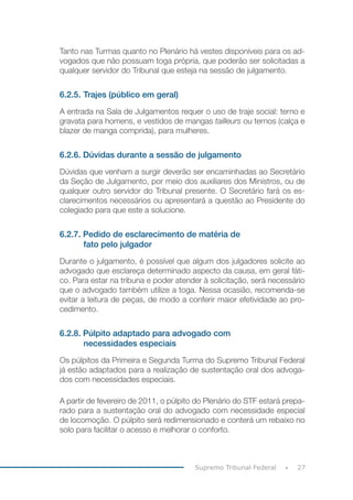 27Supremo Tribunal Federal
Tanto nas Turmas quanto no Plenário há vestes disponíveis para os ad-
vogados que não possuam toga própria, que poderão ser solicitadas a
qualquer servidor do Tribunal que esteja na sessão de julgamento.
6.2.5.	Trajes (público em geral)
A entrada na Sala de Julgamentos requer o uso de traje social: terno e
gravata para homens, e vestidos de mangas tailleurs ou ternos (calça e
blazer de manga comprida), para mulheres.
6.2.6. Dúvidas durante a sessão de julgamento
Dúvidas que venham a surgir deverão ser encaminhadas ao Secretário
da Seção de Julgamento, por meio dos auxiliares dos Ministros, ou de
qualquer outro servidor do Tribunal presente. O Secretário fará os es-
clarecimentos necessários ou apresentará a questão ao Presidente do
colegiado para que este a solucione.
6.2.7. Pedido de esclarecimento de matéria de
fato pelo julgador
Durante o julgamento, é possível que algum dos julgadores solicite ao
advogado que esclareça determinado aspecto da causa, em geral fáti-
co. Para estar na tribuna e poder atender à solicitação, será necessário
que o advogado também utilize a toga. Nessa ocasião, recomenda-se
evitar a leitura de peças, de modo a conferir maior efetividade ao pro-
cedimento.
6.2.8. Púlpito adaptado para advogado com
necessidades especiais
Os púlpitos da Primeira e Segunda Turma do Supremo Tribunal Federal
já estão adaptados para a realização de sustentação oral dos advoga-
dos com necessidades especiais.
A partir de fevereiro de 2011, o púlpito do Plenário do STF estará prepa-
rado para a sustentação oral do advogado com necessidade especial
de locomoção. O púlpito será redimensionado e conterá um rebaixo no
solo para facilitar o acesso e melhorar o conforto.
 