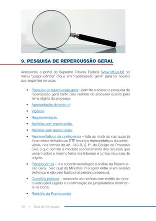 34 Guia do Advogado
9. PESQUISA DE REPERCUSSÃO GERAL
Acessando o portal do Supremo Tribunal Federal (www.stf.jus.br) no
menu “jurisprudência” clique em “repercussão geral” para ter acesso
aos seguintes serviços:
•	 Pesquisa de repercussão geral - permite o acesso à pesquisa de
repercussão geral tanto pelo número do processo quanto pelo
tema objeto do processo.
•	 Apresentação do instituto
•	 Vigência
•	 Regulamentação
•	 Matérias com repercussão
•	 Matérias sem repercussão
•	 Representativos da controvérsia – lista as matérias nas quais já
foram encaminhados ao STF recursos representativos da contro-
vérsia, nos termos do art. 543-B, § 1º, do Código de Processo
Civil, o que permite o imediato sobrestamento dos recursos que
versem sobre o mesmo tema nos tribunais e turmas recursais de
origem.
•	 Plenário Virtual – é o suporte tecnológico à análise da Repercus-
são Geral, pelo qual os Ministros interagem entre si em sessão
eletrônica e não pelo tradicional plenário presencial.
•	 Questões práticas – apresenta as matérias com mérito da reper-
cussão geral julgado e a reafirmação de jurisprudência dominan-
te na Corte.
•	 Relatório da Repercussão
 