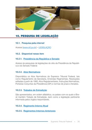 35Supremo Tribunal Federal
10. PESQUISA DE LEGISLAÇÃO
10.1.	 Pesquisa pela internet
Acesse [www.stf.jus.br] – LEGISLAÇÃO
10.2.	 Disponível nesse item
10.2.1.	 Presidência da República e Senado
Acesso às pesquisas de legislações do sítio da Presidência da Repúbli-
ca e do Senado Federal.
10.2.2.	 Atos Normativos
Disponibiliza os Atos Normativos do Supremo Tribunal Federal, tais
como Regulamento da Secretaria, Emendas Regimentais, Resoluções
editadas a partir de 1980, Atos Regulamentares, Instruções Normativas,
Portarias Conjuntas da Presidência (GP) e normas de prazo e feriados.
10.2.3.	 Tratados de Extradição
São apresentados, em ordem alfabética, os países com os quais o Bra-
sil mantém Tratado de Extradição, bem como a legislação pertinente
informada pelos órgãos responsáveis.
10.2.4.	 Regimento Interno Atual
10.2.5.	 Regimentos Internos Anteriores
 
