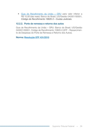 39Supremo Tribunal Federal
•	 Guia de Recolhimento da União – GRU para valor inferior a
R$ 10,00 (dez reais): Banco do Brasil, UG/Gestão 040001/00001,
Código de Recolhimento 18826-3 – Custas Judiciais.
12.2.2.	 Porte de remessa e retorno dos autos
Guia de Recolhimento da União – GRU: Banco do Brasil, UG/Gestão
040001/00001, Código de Recolhimento 10820-0 (STF - Ressarcimen-
to de Despesas do Porte de Remessa e Retorno dos Autos).
Norma: Resolução STF 431/2010
 