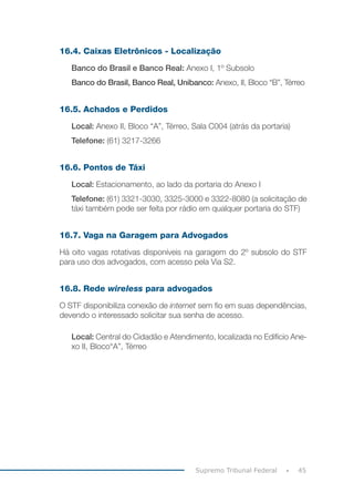 45Supremo Tribunal Federal
16.4. Caixas Eletrônicos - Localização
Banco do Brasil e Banco Real: Anexo I, 1º Subsolo
Banco do Brasil, Banco Real, Unibanco: Anexo, II, Bloco “B”, Térreo
16.5. Achados e Perdidos
Local: Anexo II, Bloco “A”, Térreo, Sala C004 (atrás da portaria)
Telefone: (61) 3217-3266
16.6. Pontos de Táxi
Local: Estacionamento, ao lado da portaria do Anexo I
Telefone: (61) 3321-3030, 3325-3000 e 3322-8080 (a solicitação de
táxi também pode ser feita por rádio em qualquer portaria do STF)
16.7. Vaga na Garagem para Advogados
Há oito vagas rotativas disponíveis na garagem do 2º subsolo do STF
para uso dos advogados, com acesso pela Via S2.
16.8. Rede wireless para advogados
O STF disponibiliza conexão de internet sem fio em suas dependências,
devendo o interessado solicitar sua senha de acesso.
Local: Central do Cidadão e Atendimento, localizada no Edifício Ane-
xo II, Bloco“A”, Térreo
 