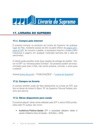 46 Guia do Advogado
17. LIVRARIA DO SUPREMO
17.1. Compra pela internet
É possível comprar os produtos da Livraria do Supremo de qualquer
lugar do País, mediante acesso do link na parte inferior da página prin-
cipal do STF. Ao concluir o pedido, é necessário imprimir o boleto (GRU
Cobrança) e pagá-lo em qualquer instituição bancária até a data do
vencimento.
O cliente pode escolher entre duas opções de entrega do pedido: “reti-
rar no STF” ou “remessa pelos Correios”. Os produtos podem ser enca-
minhados para todo o País, não sendo possível, contudo, o envio para
o exterior.
Acesse [www.stf.jus.br] – “PUBLICAÇÕES” – “Livraria do Supremo”
17.2. Compra na livraria
A compra também pode ser feita diretamente na Livraria do STF, que
fica no térreo do Anexo II, Bloco “B” do Supremo Tribunal Federal, pró-
ximo aos bancos.
17.3. Obras disponíveis para venda
É possível adquirir várias obras editadas pelo STF e vários DVDs produ-
zidos pela TV Justiça, tais como:
•	 Audiência Pública-Saúde: 	STF e sociedade debatem direito à
saúde e Sistema Único de Saúde – SUS (livro + DVD).
 