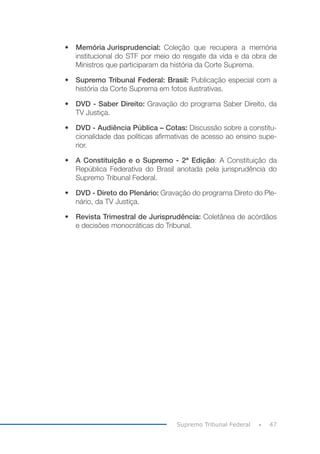 47Supremo Tribunal Federal
•	 Memória Jurisprudencial:	 Coleção que recupera a memória
institucional do STF por meio do resgate da vida e da obra de
Ministros que participaram da história da Corte Suprema.
•	 Supremo Tribunal Federal: Brasil: Publicação especial com a
história da Corte Suprema em fotos ilustrativas.
•	 DVD - Saber Direito: Gravação do programa Saber Direito, da
TV Justiça.
•	 DVD - Audiência Pública – Cotas: Discussão sobre a constitu-
cionalidade das políticas afirmativas de acesso ao ensino supe-
rior.
•	 A Constituição e o Supremo - 2ª Edição: A Constituição da
República Federativa do Brasil anotada pela jurisprudência do
Supremo Tribunal Federal.
•	 DVD - Direto do Plenário: Gravação do programa Direto do Ple-
nário, da TV Justiça.
•	 Revista Trimestral de Jurisprudência: Coletânea de acórdãos
e decisões monocráticas do Tribunal.
 