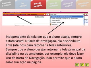 Independente da tela em que o aluno esteja, sempre
estará visível a Barra de Navegação, ela disponibiliza
links (atalhos) para retornar a telas anteriores.
Sempre que o aluno desejar retornar a tela principal da
disciplina ou do ambiente, por exemplo, ele deve fazer
uso da Barra de Navegação. Isso permite que o aluno
salve sua ação na página.
 