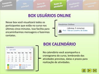 Nesse box você visualizará todos os
participantes que estão no curso nos
últimos cinco minutos. Isso facilita para
encaminharmos mensagens e fazermos
contatos.




                                  No calendário você acompanha o
                                  cronograma do curso, lembrando das
                                  atividades previstas, datas e prazos para
                                  realização de atividades.
 