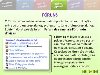 O fórum representa o recurso mais importante de comunicação
entre os professores-alunos, professor-tutor e professores-alunos.
Existem dois tipos de fóruns: Fórum da semana e Fóruns de
dúvidas.
                                    Fórum do módulo: é utilizado
                                    pelo professor-tutor para postar
                                    assuntos relativos ao conteúdo
                                    do módulo, discussão e debate.
                                    Os tópicos do fórum são gerados
                                    apenas pelo professor-tutor, mas
                                    os professores-alunos podem
                                    interagir respondendo a
                                    mensagens postadas por ele.
 