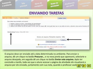 O arquivo deve ser enviado até a data determinada no ambiente. Para enviar o
arquivo, dê um clique no botão Procurar... e na nova janela que aparecerá, selecione o
arquivo desejado, em seguida dê um clique no botão Enviar este arquivo. Após ter
concluído a tarefa, toda vez que o aluno acessar a página da atividade ele visualizará o
arquivo por ele enviado, juntamente com sua nota, quando o professor avaliar a tarefa.
 