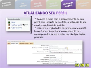  Comece o curso com o preenchimento de seu
perfil, com inclusão de sua foto, atualização de seu
email e sua descrição sucinta.
 Leia com atenção todos os campos do seu perfil.
Lá você poderá monitorar o recebimento das
mensagens dos fóruns e optar por divulgar dados
pessoais.
 