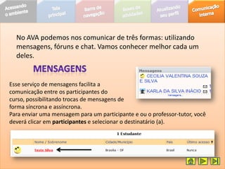No AVA podemos nos comunicar de três formas: utilizando
  mensagens, fóruns e chat. Vamos conhecer melhor cada um
  deles.


Esse serviço de mensagens facilita a
comunicação entre os participantes do
curso, possibilitando trocas de mensagens de
forma síncrona e assíncrona.
Para enviar uma mensagem para um participante e ou o professor-tutor, você
deverá clicar em participantes e selecionar o destinatário (a).
 