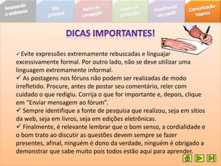  Evite  expressões extremamente rebuscadas e linguajar
excessivamente formal. Por outro lado, não se deve utilizar uma
linguagem extremamente informal.
 As postagens nos fóruns não podem ser realizadas de modo
irrefletido. Procure, antes de postar seu comentário, reler com
cuidado o que redigiu. Corrija o que for importante e, depois, clique
em “Enviar mensagem ao fórum”.
 Sempre identifique a fonte de pesquisa que realizou, seja em sítios
da web, seja em livros, seja em edições eletrônicas.
 Finalmente, é relevante lembrar que o bom senso, a cordialidade e
o bom trato ao discutir as questões devem sempre se fazer
presentes, afinal, ninguém é dono da verdade, ninguém é obrigado a
demonstrar que sabe muito pois todos estão aqui para aprender.
 