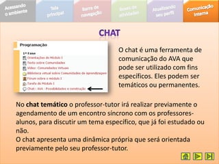 O chat é uma ferramenta de
                                  comunicação do AVA que
                                  pode ser utilizado com fins
                                  específicos. Eles podem ser
                                  temáticos ou permanentes.

No chat temático o professor-tutor irá realizar previamente o
agendamento de um encontro síncrono com os professores-
alunos, para discutir um tema específico, que já foi estudado ou
não.
O chat apresenta uma dinâmica própria que será orientada
previamente pelo seu professor-tutor.
 