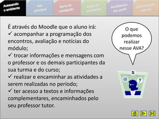 É através do Moodle que o aluno irá:          O que
 acompanhar a programação dos              podemos
encontros, avaliação e notícias do           realizar
módulo;                                    nesse AVA?
 trocar informações e mensagens com
o professor e os demais participantes da
sua turma e do curso;
 realizar e encaminhar as atividades a
serem realizadas no período;
 ter acesso a textos e informações
complementares, encaminhados pelo
seu professor tutor.
 