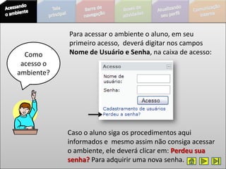 Para acessar o ambiente o aluno, em seu
            primeiro acesso, deverá digitar nos campos
  Como      Nome de Usuário e Senha, na caixa de acesso:
 acesso o
ambiente?




            Caso o aluno siga os procedimentos aqui
            informados e mesmo assim não consiga acessar
            o ambiente, ele deverá clicar em: Perdeu sua
            senha? Para adquirir uma nova senha.
 